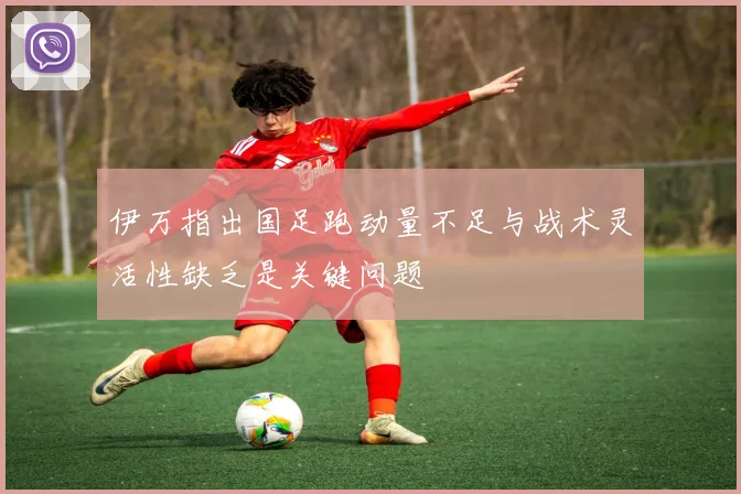 伊万指出国足跑动量不足与战术灵活性缺乏是关键问题