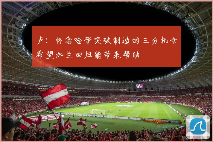 卢：怀念哈登突破制造的三分机会希望加兰回归能带来帮助