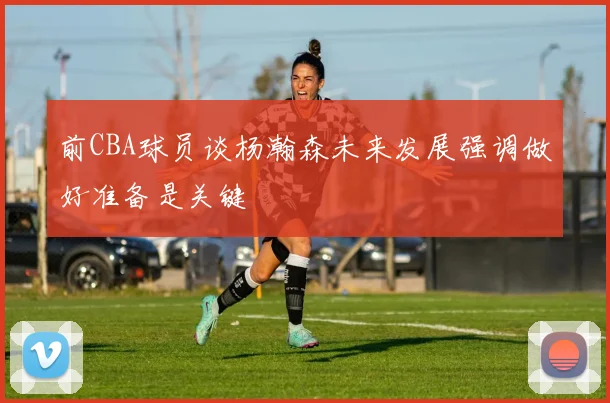 前CBA球员谈杨瀚森未来发展强调做好准备是关键