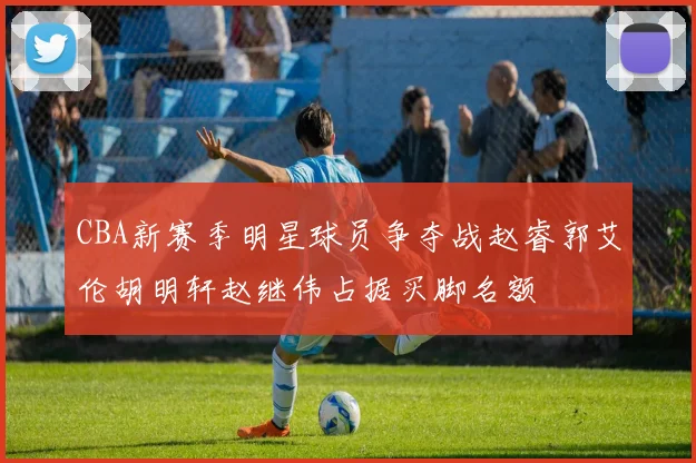 CBA新赛季明星球员争夺战赵睿郭艾伦胡明轩赵继伟占据买脚名额