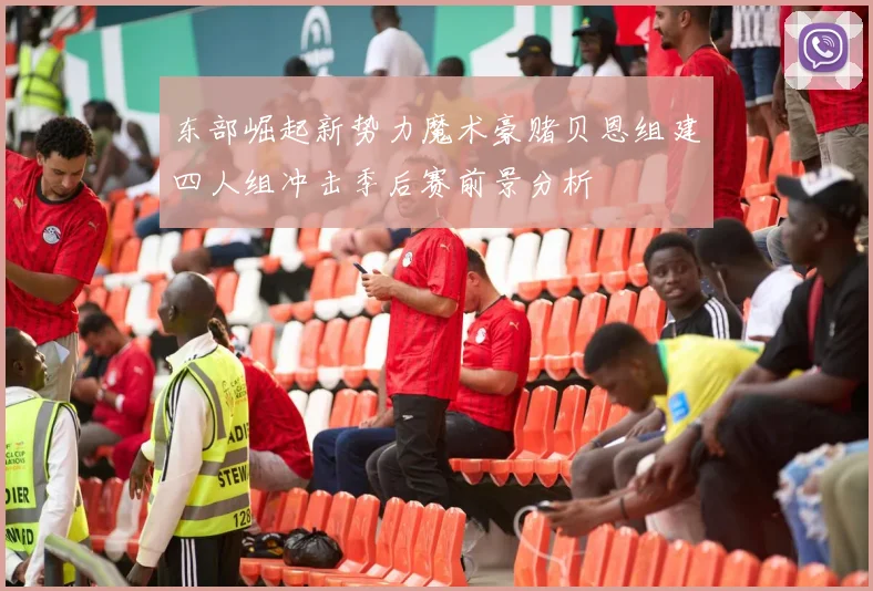 东部崛起新势力魔术豪赌贝恩组建四人组冲击季后赛前景分析