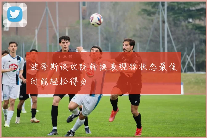 波蒂斯谈攻防转换表现称状态最佳时能轻松得分