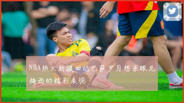 NBA热火新援回忆巴萨岁月想亲眼见梅西的精彩表现