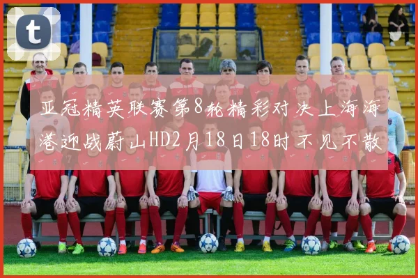 亚冠精英联赛第8轮精彩对决上海海港迎战蔚山HD2月18日18时不见不散