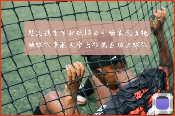 恩比德首节狂砍18分半场表现惊艳助球队争胜大帝出征能否助力球队逆袭