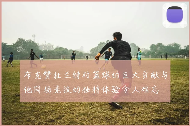 布克赞杜兰特对篮球的巨大贡献与他同场竞技的独特体验令人难忘