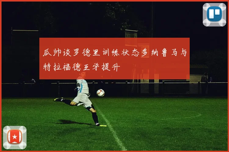 瓜帅谈罗德里训练状态多纳鲁马与特拉福德互学提升