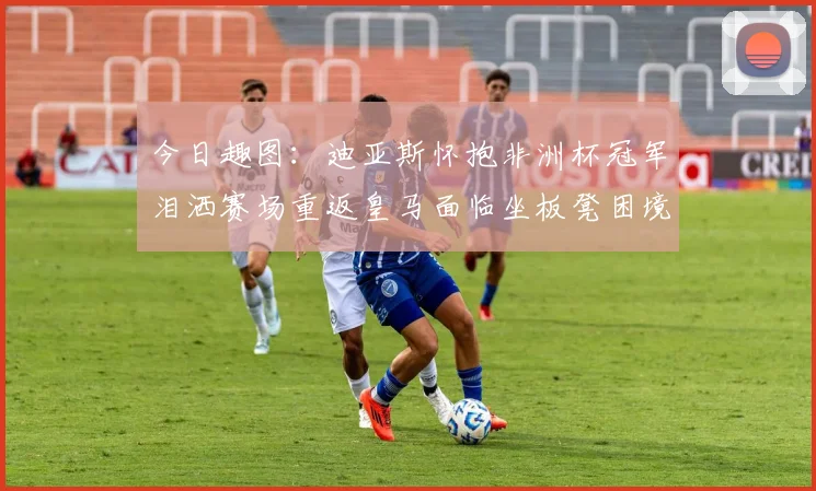 今日趣图：迪亚斯怀抱非洲杯冠军泪洒赛场重返皇马面临坐板凳困境