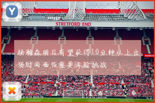 杨瀚森明日有望获得10分钟以上出场时间面临重要考验挑战