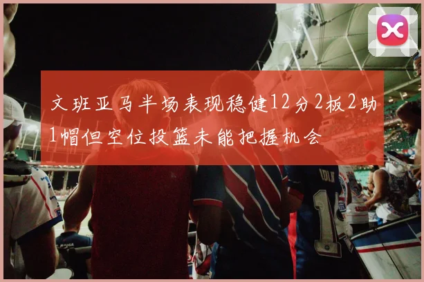 文班亚马半场表现稳健12分2板2助1帽但空位投篮未能把握机会