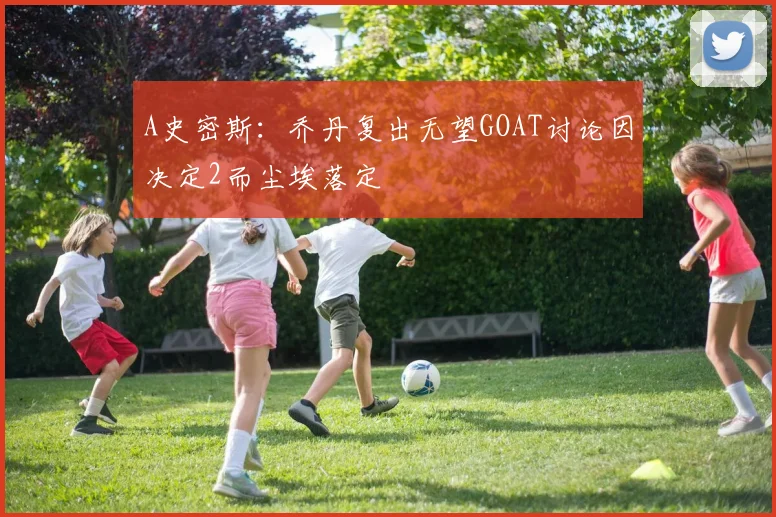 A史密斯：乔丹复出无望GOAT讨论因决定2而尘埃落定