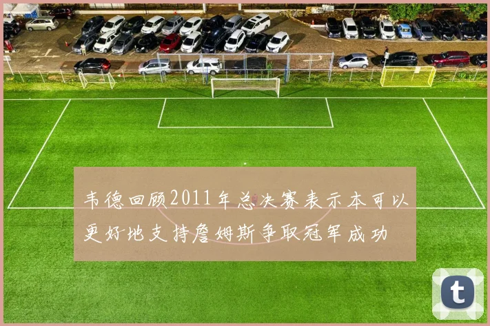 韦德回顾2011年总决赛表示本可以更好地支持詹姆斯争取冠军成功