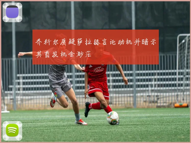 乔科尔质疑萨拉赫言论动机并暗示其首发机会渺茫