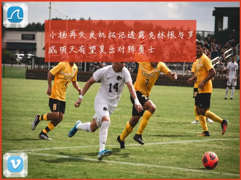 小杨再失良机拓记透露克林根与罗威明天有望复出对阵勇士