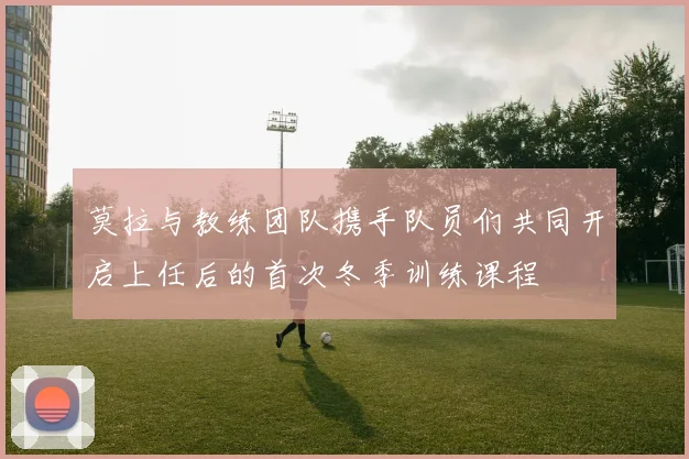 莫拉与教练团队携手队员们共同开启上任后的首次冬季训练课程