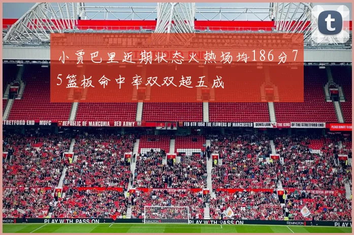 小贾巴里近期状态火热场均186分75篮板命中率双双超五成