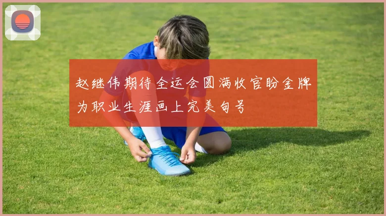 赵继伟期待全运会圆满收官盼金牌为职业生涯画上完美句号