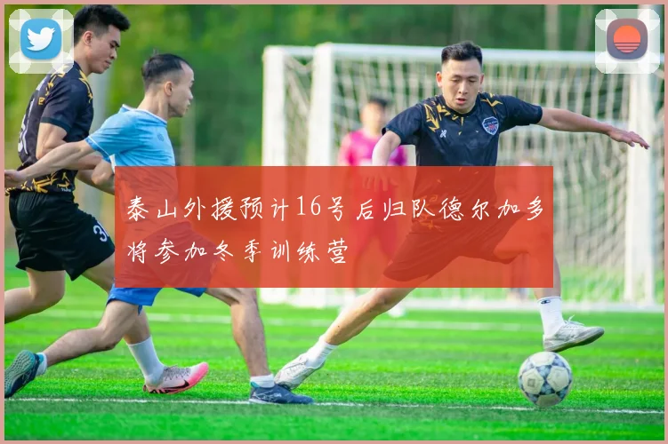 泰山外援预计16号后归队德尔加多将参加冬季训练营