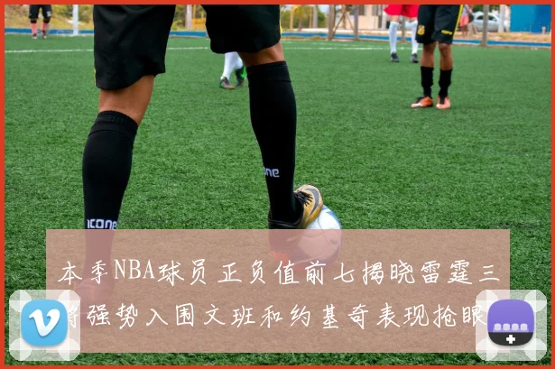 本季NBA球员正负值前七揭晓雷霆三将强势入围文班和约基奇表现抢眼