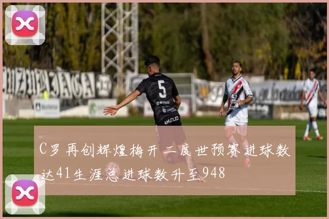 C罗再创辉煌梅开二度世预赛进球数达41生涯总进球数升至948