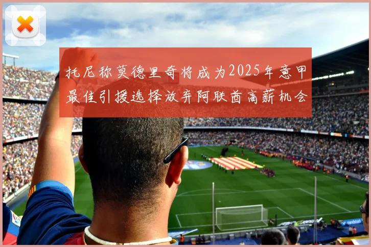 托尼称莫德里奇将成为2025年意甲最佳引援选择放弃阿联酋高薪机会