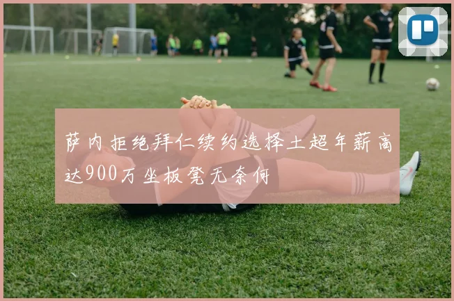 萨内拒绝拜仁续约选择土超年薪高达900万坐板凳无奈何